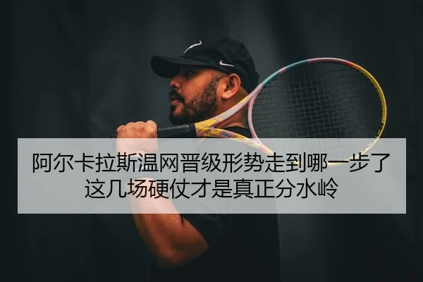 阿尔卡拉斯温网晋级形势走到哪一步了 这几场硬仗才是真正分水岭 - douyu